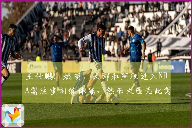 王仕鹏：姚明、大郅和阿联进入NBA需注重训练体能，然而大巴无此需求，小杨也有所安排