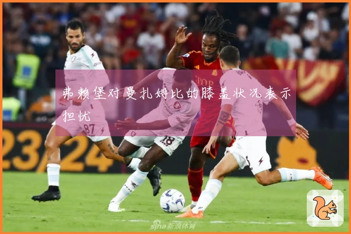 弗赖堡对曼扎姆比的膝盖状况表示担忧