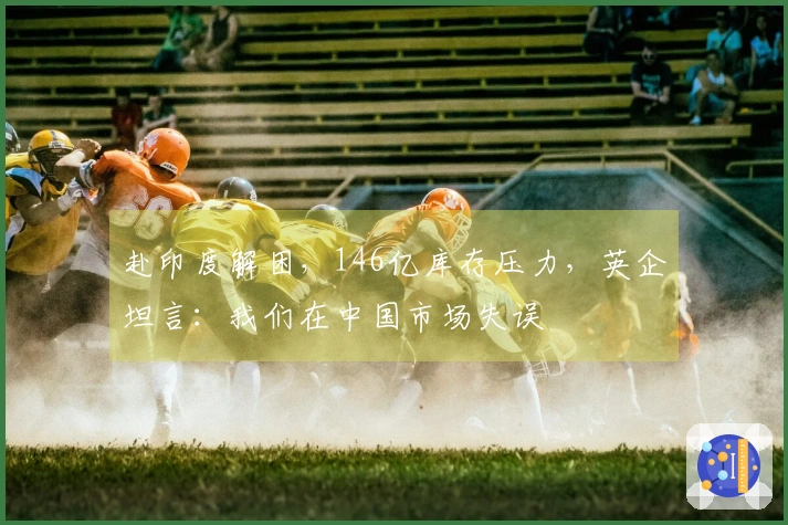 赴印度解困，146亿库存压力，英企坦言：我们在中国市场失误