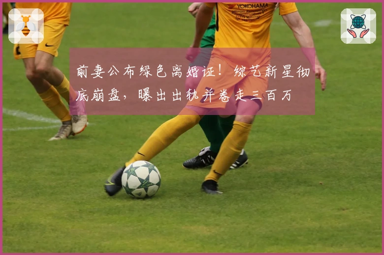 前妻公布绿色离婚证！综艺新星彻底崩盘，曝出出轨并卷走三百万
