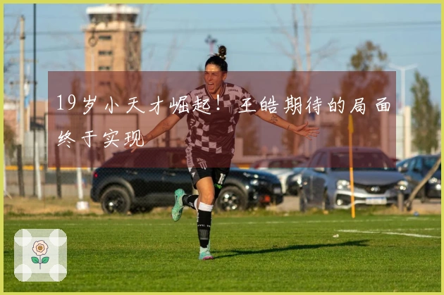 19岁小天才崛起！王皓期待的局面终于实现