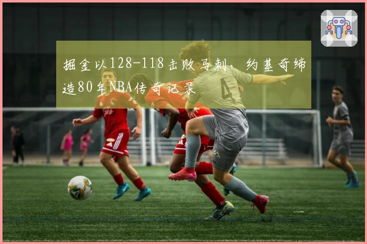 掘金以128-118击败马刺，约基奇缔造80年NBA传奇记录