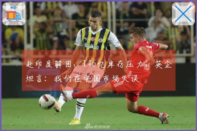 赴印度解困，146亿库存压力，英企坦言：我们在中国市场失误