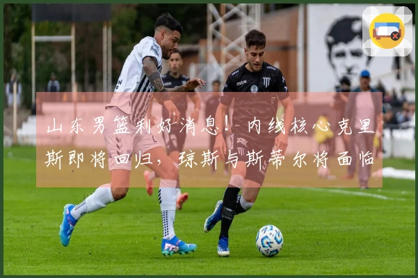 山东男篮利好消息！内线核心克里斯即将回归，琼斯与斯蒂尔将面临离队抉择
