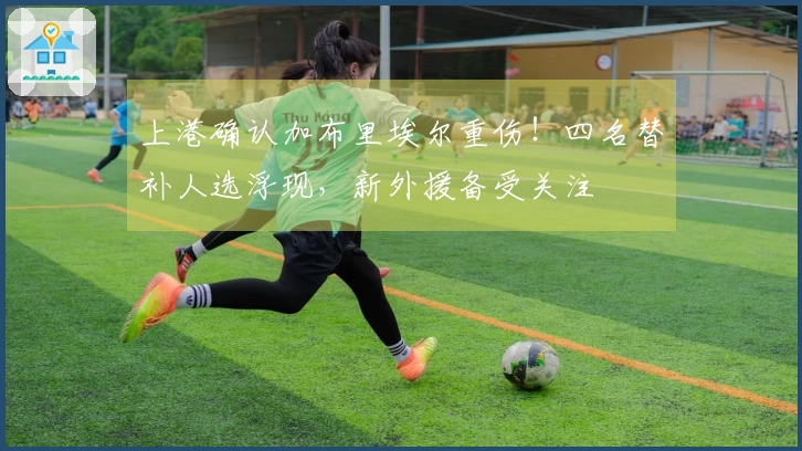 上港确认加布里埃尔重伤！四名替补人选浮现，新外援备受关注