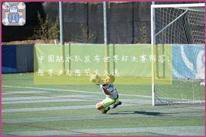 中国跳水队发布世界杯决赛阵容：陈芋汐与陈艺文入选