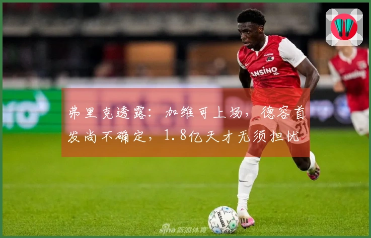 弗里克透露：加维可上场，德容首发尚不确定，1.8亿天才无须担忧