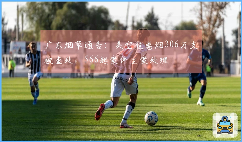 广东烟草通告：美宜佳卷烟306万支被查处，566起案件立案处理