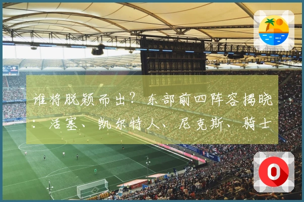谁将脱颖而出？东部前四阵容揭晓：活塞、凯尔特人、尼克斯、骑士