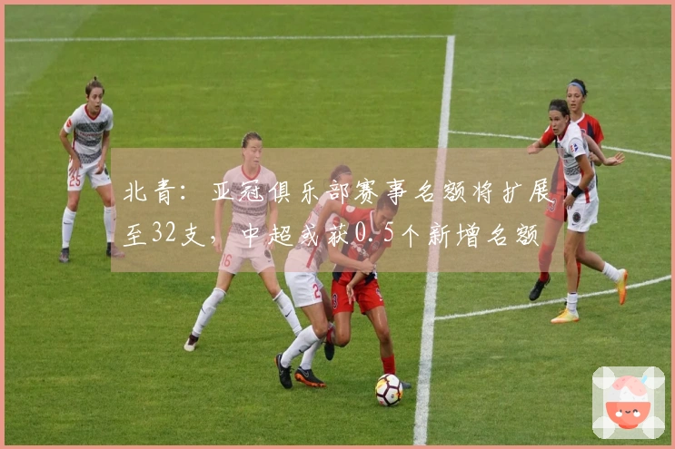 北青：亚冠俱乐部赛事名额将扩展至32支，中超或获0.5个新增名额