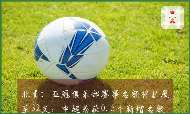北青：亚冠俱乐部赛事名额将扩展至32支，中超或获0.5个新增名额