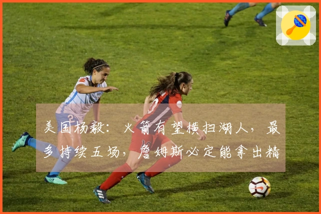 美国杨毅：火箭有望横扫湖人，最多持续五场，詹姆斯必定能拿出精彩数据