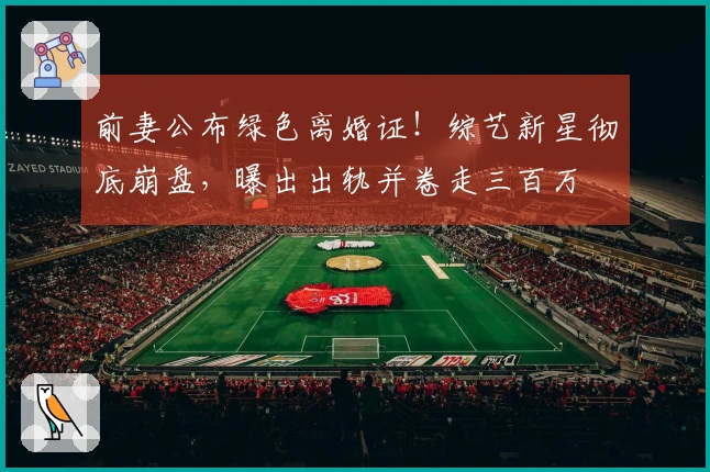 前妻公布绿色离婚证！综艺新星彻底崩盘，曝出出轨并卷走三百万
