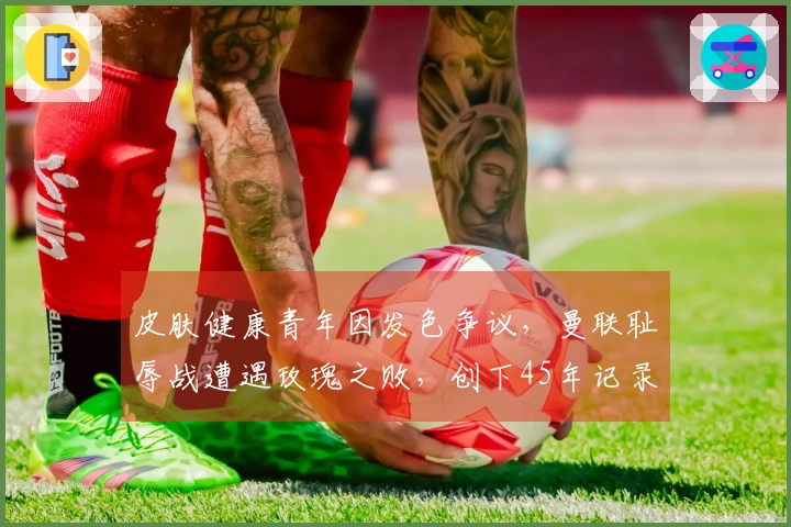 皮肤健康青年因发色争议，曼联耻辱战遭遇玫瑰之败，创下45年记录！