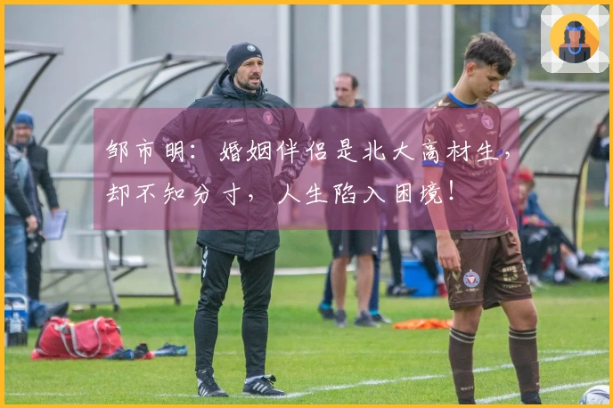 邹市明：婚姻伴侣是北大高材生，却不知分寸，人生陷入困境！