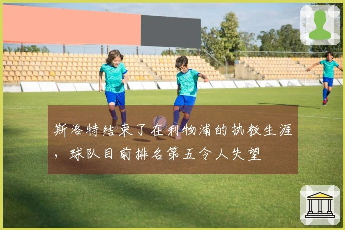 斯洛特结束了在利物浦的执教生涯，球队目前排名第五令人失望