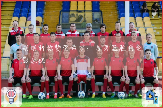 胡明轩称赞贺希宁，与男篮胜利合影庆祝