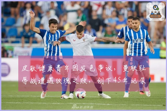 皮肤健康青年因发色争议，曼联耻辱战遭遇玫瑰之败，创下45年记录！