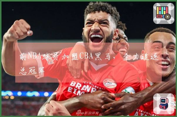 前NBA球员加盟CBA黑马，全力追逐总冠军