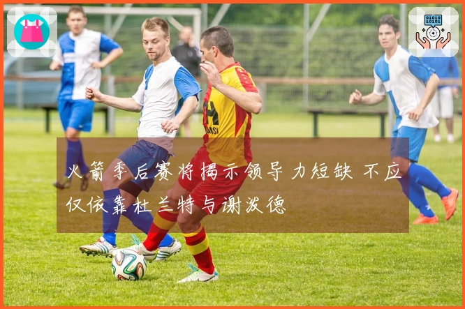 火箭季后赛将揭示领导力短缺 不应仅依靠杜兰特与谢泼德