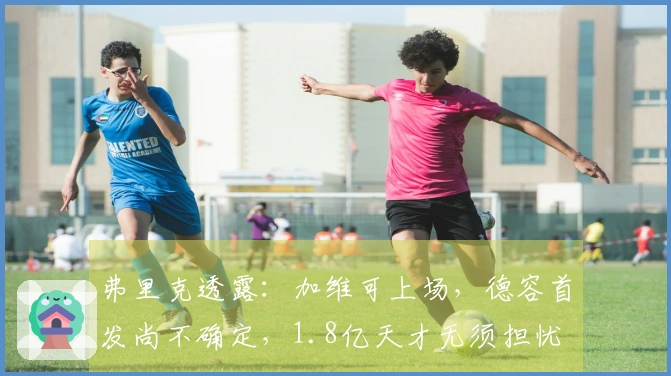 弗里克透露：加维可上场，德容首发尚不确定，1.8亿天才无须担忧