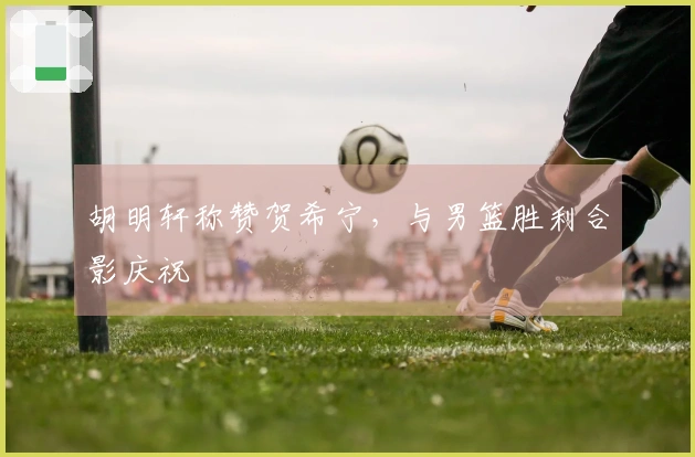 胡明轩称赞贺希宁,与男篮胜利合影庆祝