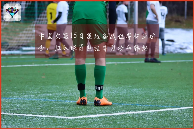 中国女篮15日集结备战世界杯亚运会，归队球员包括李月汝和韩旭