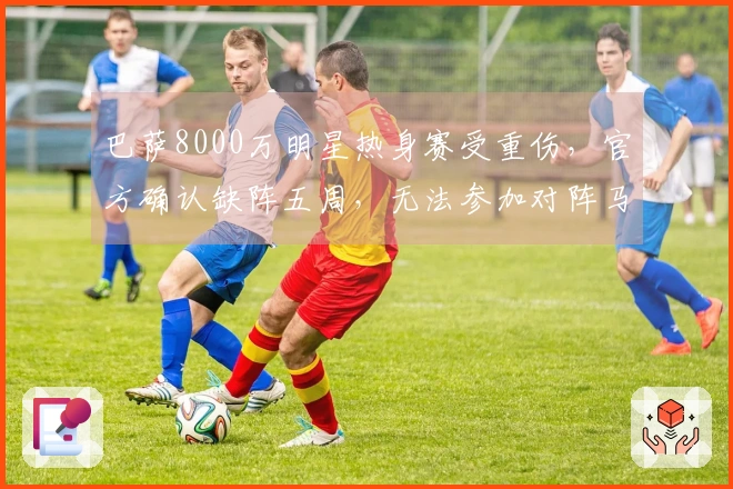 巴萨8000万明星热身赛受重伤，官方确认缺阵五周，无法参加对阵马竞的三场比赛