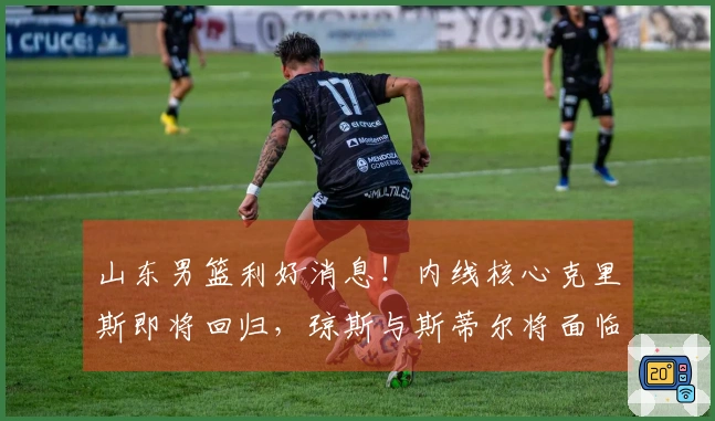 山东男篮利好消息！内线核心克里斯即将回归，琼斯与斯蒂尔将面临离队抉择