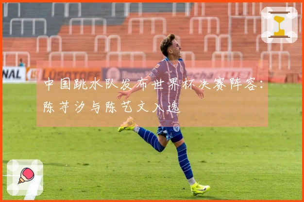 中国跳水队发布世界杯决赛阵容：陈芋汐与陈艺文入选